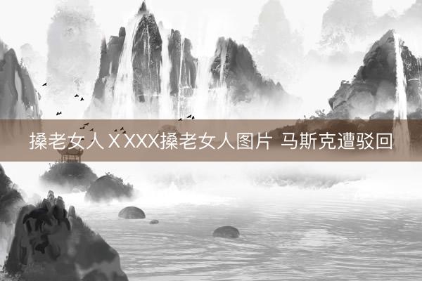 搡老女人ⅩXXX搡老女人图片 马斯克遭驳回