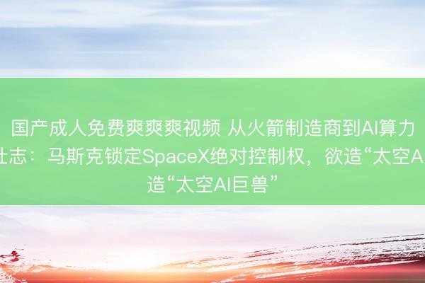 国产成人免费爽爽爽视频 从火箭制造商到AI算力雄心壮志：马斯克锁定SpaceX绝对控制权，欲造“太空AI巨兽”