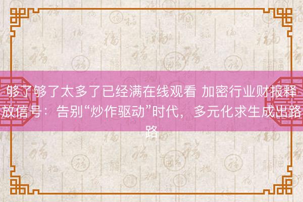 够了够了太多了已经满在线观看 加密行业财报释放信号：告别“炒作驱动”时代，多元化求生成出路