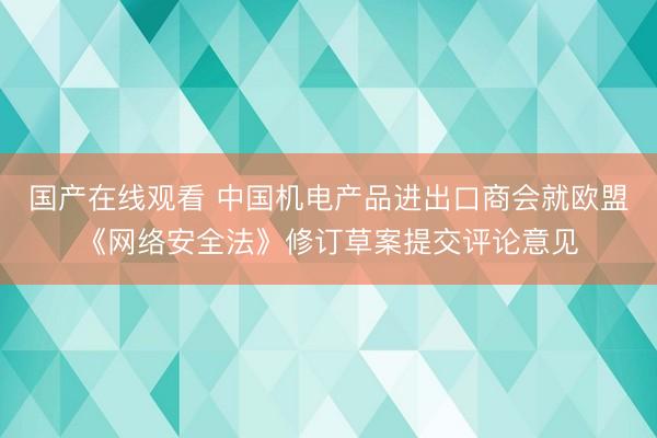 国产在线观看 中国机电产品进出口商会就欧盟《网络安全法》修订草案提交评论意见