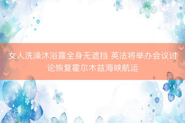 女人洗澡沐浴露全身无遮挡 英法将举办会议讨论恢复霍尔木兹海峡航运