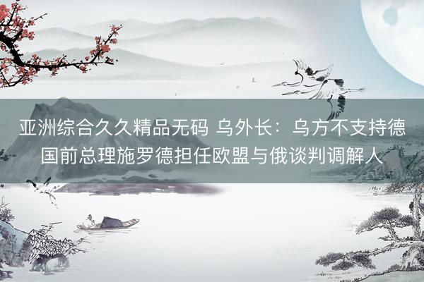 亚洲综合久久精品无码 乌外长：乌方不支持德国前总理施罗德担任欧盟与俄谈判调解人