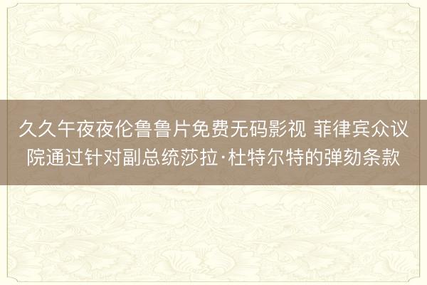 久久午夜夜伦鲁鲁片免费无码影视 菲律宾众议院通过针对副总统莎拉·杜特尔特的弹劾条款