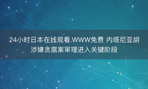 24小时日本在线观看.WWW免费 内塔尼亚胡涉嫌贪腐案审理进入关键阶段