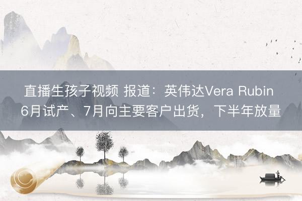 直播生孩子视频 报道：英伟达Vera Rubin 6月试产、7月向主要客户出货，下半年放量