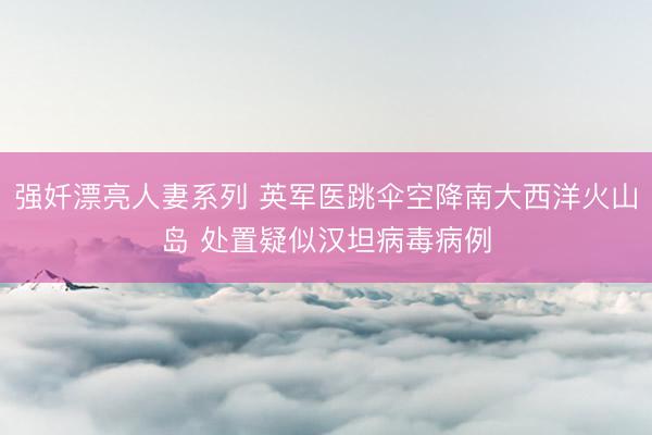强奷漂亮人妻系列 英军医跳伞空降南大西洋火山岛 处置疑似汉坦病毒病例