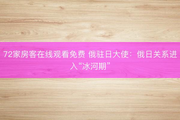72家房客在线观看免费 俄驻日大使：俄日关系进入“冰河期”