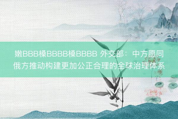 嫩BBB槡BBBB槡BBBB 外交部：中方愿同俄方推动构建更加公正合理的全球治理体系