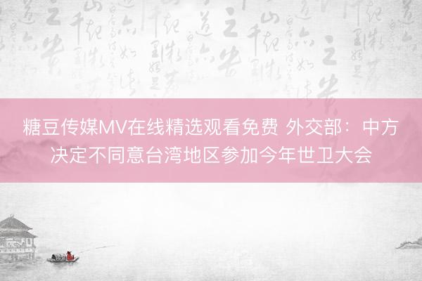 糖豆传媒MV在线精选观看免费 外交部：中方决定不同意台湾地区参加今年世卫大会