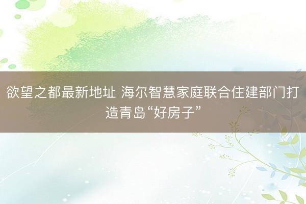 欲望之都最新地址 海尔智慧家庭联合住建部门打造青岛“好房子”