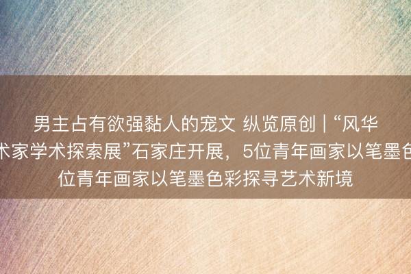 男主占有欲强黏人的宠文 纵览原创 | “风华正茂——青年艺术家学术探索展”石家庄开展，5位青年画家以笔墨色彩探寻艺术新境