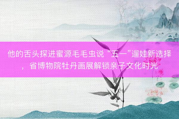 他的舌头探进蜜源毛毛虫说 “五一”遛娃新选择，省博物院牡丹画展解锁亲子文化时光