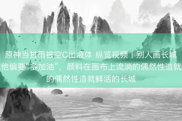 原神当甘雨被空C出液体 纵览视频丨别人画长城是厚实稳重他偏要“多加油”，颜料在画布上流淌的偶然性造就鲜活的长城