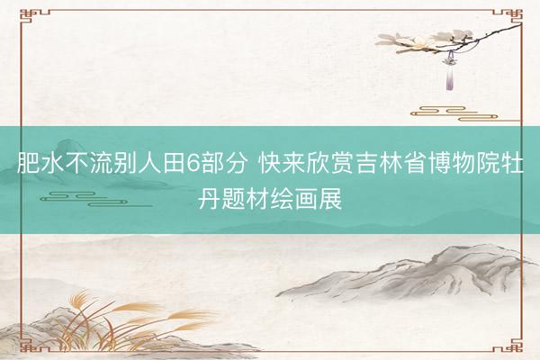 肥水不流别人田6部分 快来欣赏吉林省博物院牡丹题材绘画展