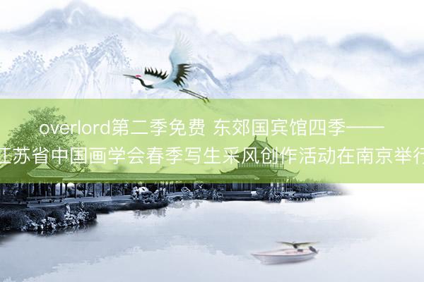overlord第二季免费 东郊国宾馆四季——江苏省中国画学会春季写生采风创作活动在南京举行