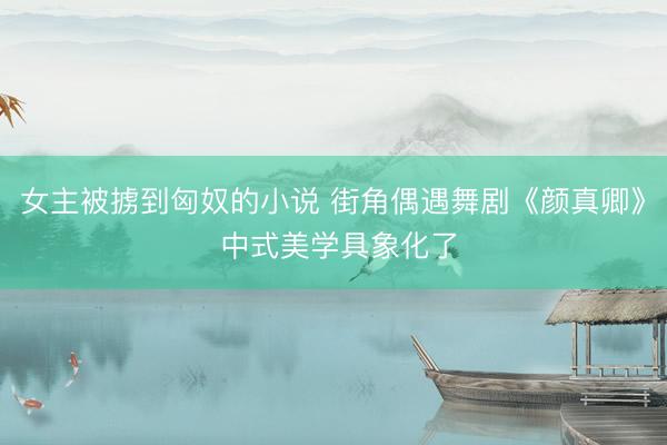 女主被掳到匈奴的小说 街角偶遇舞剧《颜真卿》 中式美学具象化了