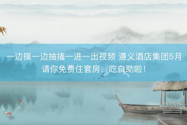 一边摸一边抽搐一进一出视频 遵义酒店集团5月请你免费住套房、吃自助啦！
