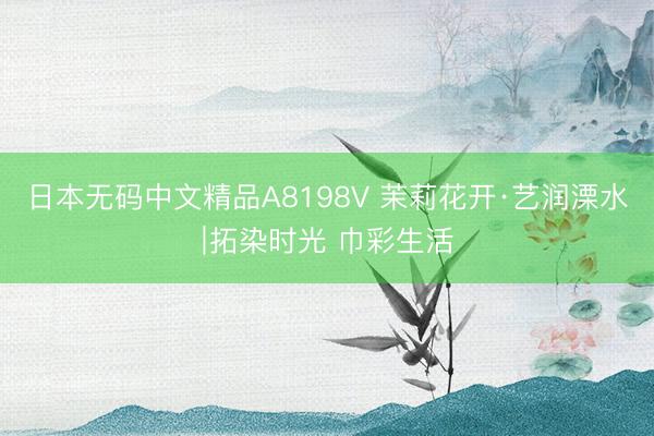 日本无码中文精品A8198V 茉莉花开·艺润溧水∣拓染时光 巾彩生活