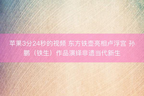 苹果3分24秒的视频 东方铁壶亮相卢浮宫 孙鹏（铁生）作品演绎非遗当代新生