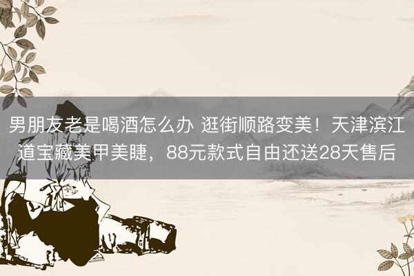 男朋友老是喝酒怎么办 逛街顺路变美！天津滨江道宝藏美甲美睫，88元款式自由还送28天售后
