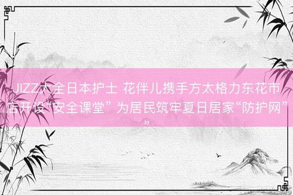 JIZZ大全日本护士 花伴儿携手方太格力东花市店开设“安全课堂” 为居民筑牢夏日居家“防护网”