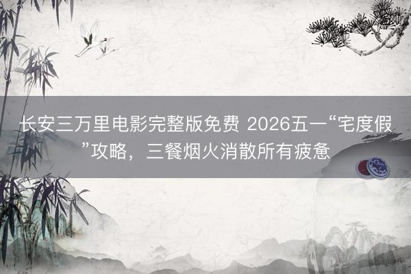 长安三万里电影完整版免费 2026五一“宅度假”攻略，三餐烟火消散所有疲惫