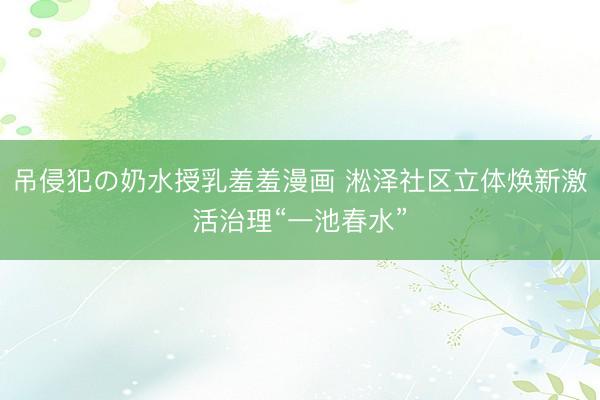 吊侵犯の奶水授乳羞羞漫画 淞泽社区立体焕新激活治理“一池春水”