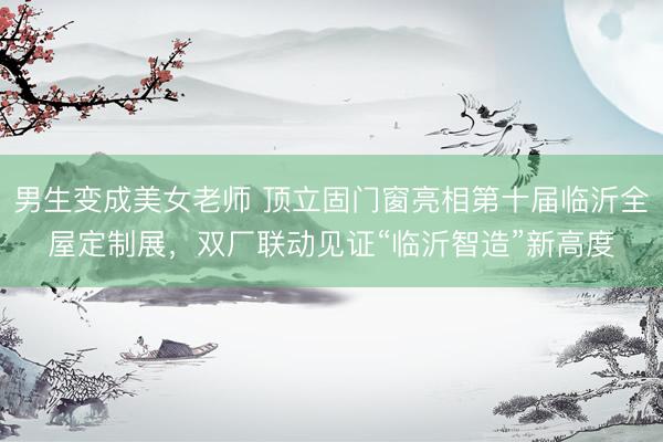 男生变成美女老师 顶立固门窗亮相第十届临沂全屋定制展，双厂联动见证“临沂智造”新高度