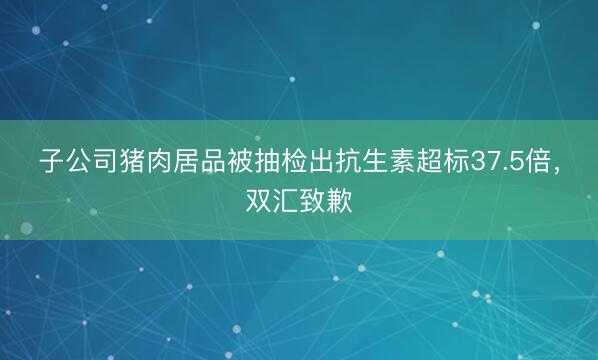子公司猪肉居品被抽检出抗生素超标37.5倍，<a href=