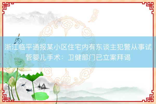 浙江临平通报某小区住宅内有东谈主犯警从事试管婴儿手术：卫健部门已立案拜谒
