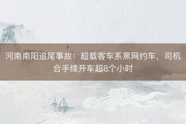 河南南阳追尾事故：超载客车系黑网约车，司机合手续开车超8个小时