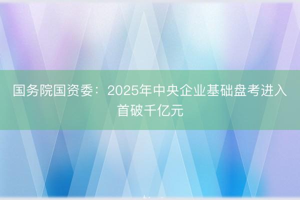 国务院国资委：2025年中央企业基础盘考进入首破千亿元