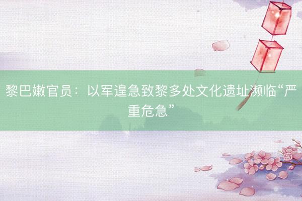 黎巴嫩官员：以军遑急致黎多处文化遗址濒临“严重危急”