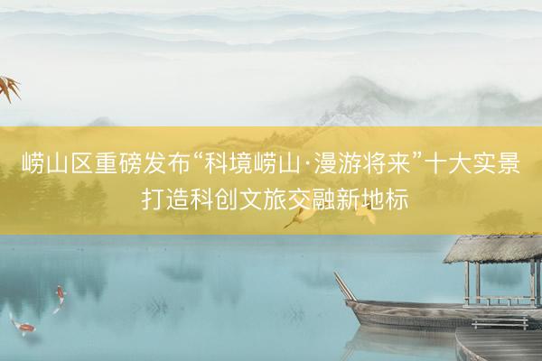 崂山区重磅发布“科境崂山·漫游将来”十大实景 打造科创文旅交融新地标