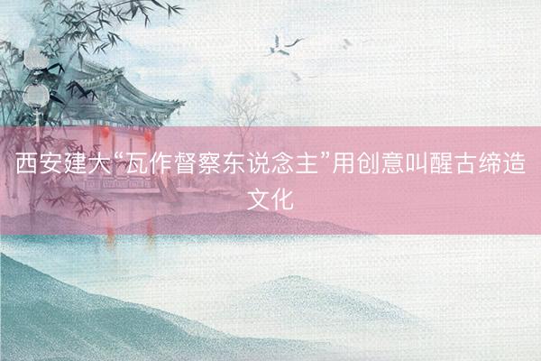 西安建大“瓦作督察东说念主”用创意叫醒古缔造文化