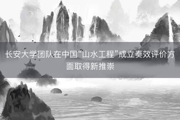 长安大学团队在中国“山水工程”成立奏效评价方面取得新推崇