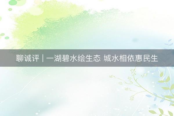 聊诚评 | 一湖碧水绘生态 城水相依惠民生