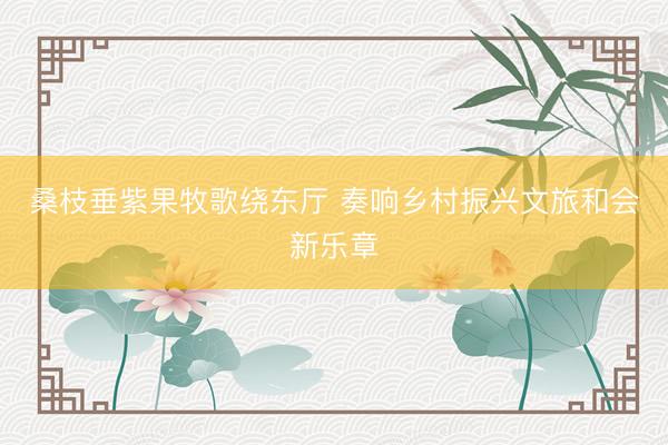 桑枝垂紫果牧歌绕东厅 奏响乡村振兴文旅和会新乐章