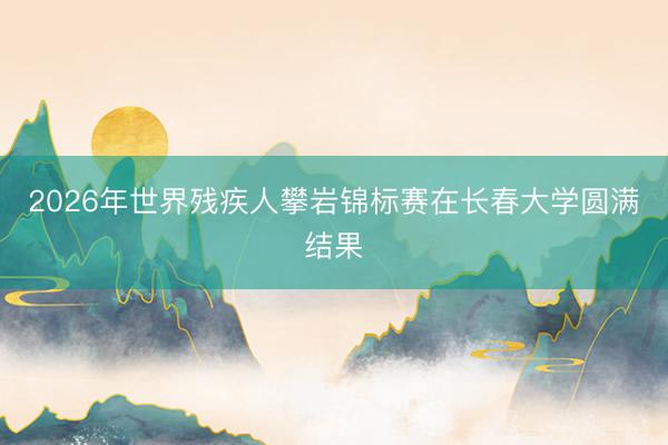 2026年世界残疾人攀岩锦标赛在长春大学圆满结果
