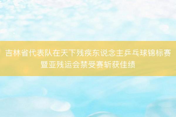 吉林省代表队在天下残疾东说念主乒乓球锦标赛暨亚残运会禁受赛斩获佳绩