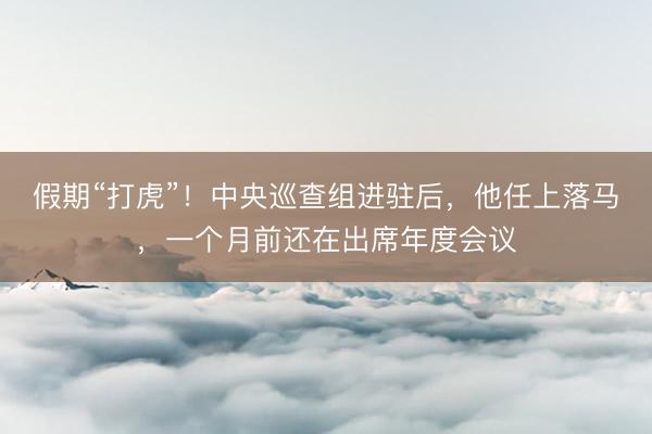 假期“打虎”！中央巡查组进驻后，他任上落马，一个月前还在出席年度会议