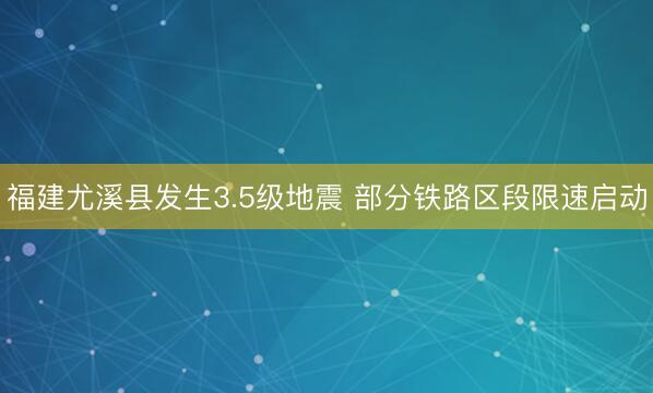 福建尤溪县发生3.5级地震 部分铁路区段限速启动