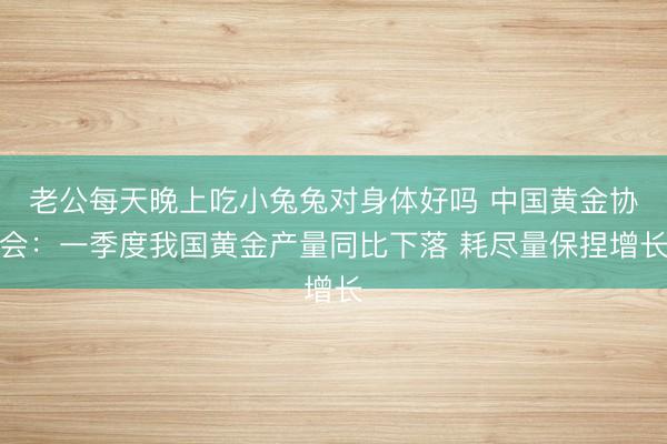 老公每天晚上吃小兔兔对身体好吗 中国黄金协会：一季度我国黄金产量同比下落 耗尽量保捏增长