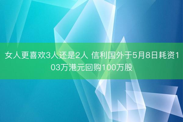 女人更喜欢3人还是2人 信利国外于5月8日耗资103万港元回购100万股
