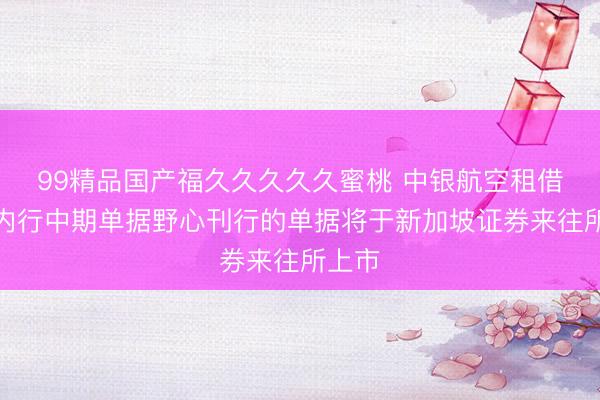 99精品国产福久久久久久蜜桃 中银航空租借凭据内行中期单据野心刊行的单据将于新加坡证券来往所上市