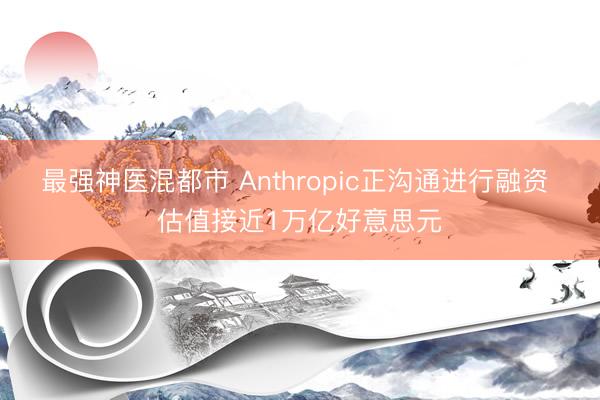最强神医混都市 Anthropic正沟通进行融资 估值接近1万亿好意思元
