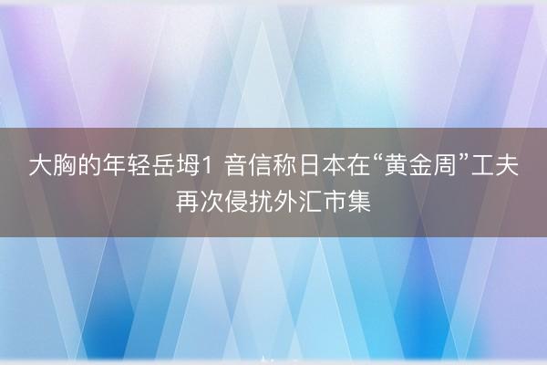 大胸的年轻岳坶1 音信称日本在“黄金周”工夫再次侵扰外汇市集