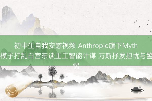 初中生自我安慰视频 Anthropic旗下Mythos模子打乱白宫东谈主工智能计谋 万斯抒发担忧与警惕