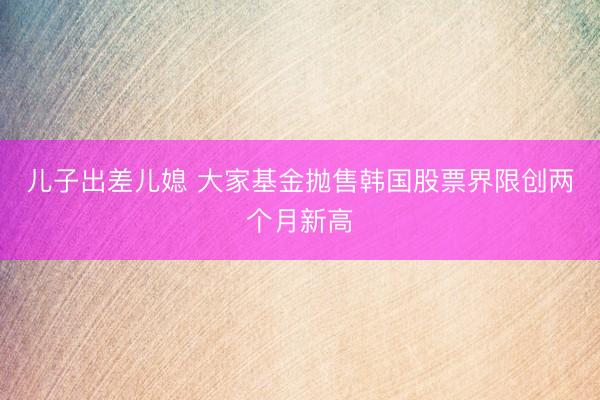 儿子出差儿媳 大家基金抛售韩国股票界限创两个月新高