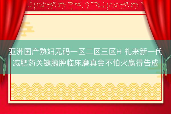 亚洲国产熟妇无码一区二区三区H 礼来新一代减肥药关键臃肿临床磨真金不怕火赢得告成